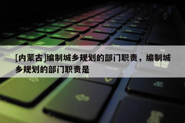 [內蒙古]編制城鄉規劃的部門職責，編制城鄉規劃的部門職責是