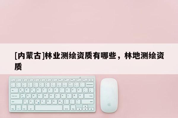 [內蒙古]林業測繪資質有哪些，林地測繪資質