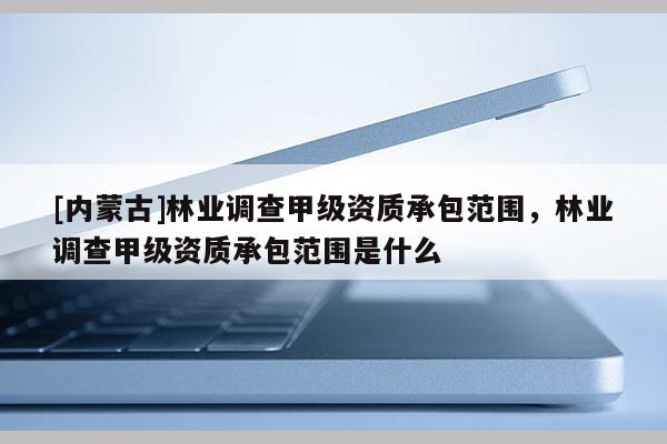 [內蒙古]林業調查甲級資質承包范圍，林業調查甲級資質承包范圍是什么