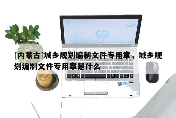 [內蒙古]城鄉規劃編制文件專用章，城鄉規劃編制文件專用章是什么