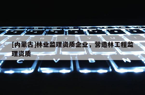 [內(nèi)蒙古]林業(yè)監(jiān)理資質(zhì)企業(yè)，營(yíng)造林工程監(jiān)理資質(zhì)