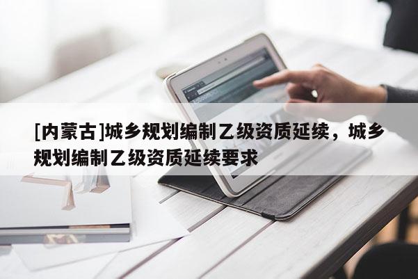 [內(nèi)蒙古]城鄉(xiāng)規(guī)劃編制乙級資質(zhì)延續(xù)，城鄉(xiāng)規(guī)劃編制乙級資質(zhì)延續(xù)要求