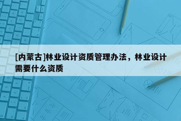 [內(nèi)蒙古]林業(yè)設(shè)計(jì)資質(zhì)管理辦法，林業(yè)設(shè)計(jì)需要什么資質(zhì)