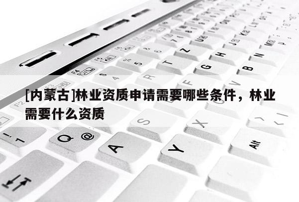 [內蒙古]林業資質申請需要哪些條件，林業需要什么資質