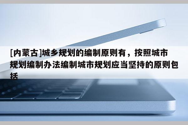 [內蒙古]城鄉規劃的編制原則有，按照城市規劃編制辦法編制城市規劃應當堅持的原則包括