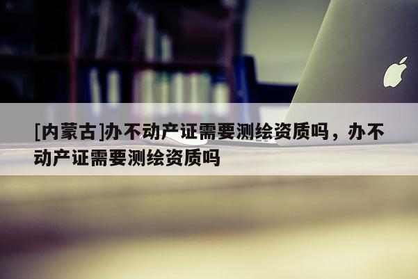 [內蒙古]辦不動產證需要測繪資質嗎，辦不動產證需要測繪資質嗎