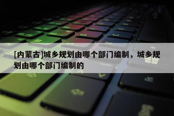 [內(nèi)蒙古]城鄉(xiāng)規(guī)劃由哪個部門編制，城鄉(xiāng)規(guī)劃由哪個部門編制的