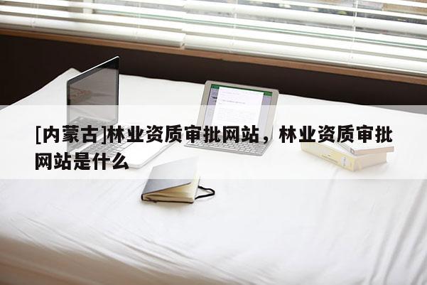 [內蒙古]林業資質審批網站，林業資質審批網站是什么