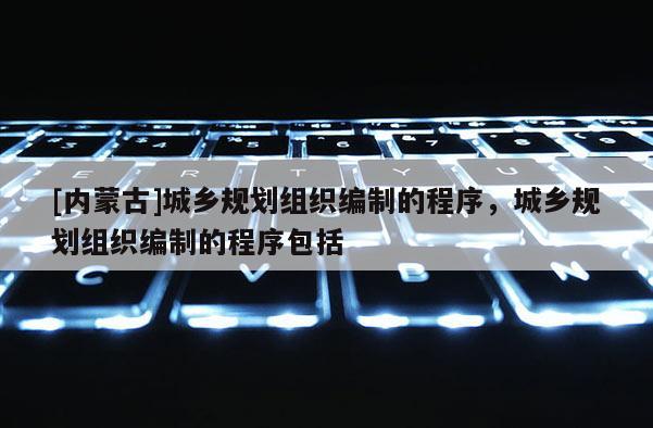 [內(nèi)蒙古]城鄉(xiāng)規(guī)劃組織編制的程序，城鄉(xiāng)規(guī)劃組織編制的程序包括