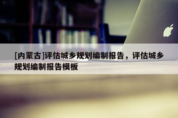 [內(nèi)蒙古]評(píng)估城鄉(xiāng)規(guī)劃編制報(bào)告，評(píng)估城鄉(xiāng)規(guī)劃編制報(bào)告模板