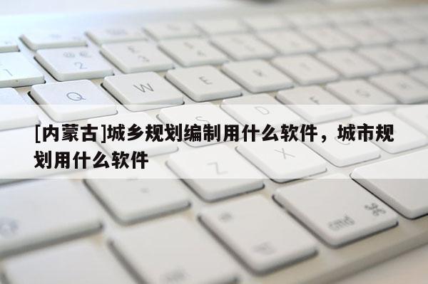 [內蒙古]城鄉規劃編制用什么軟件，城市規劃用什么軟件