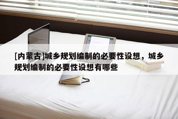 [內蒙古]城鄉規劃編制的必要性設想，城鄉規劃編制的必要性設想有哪些