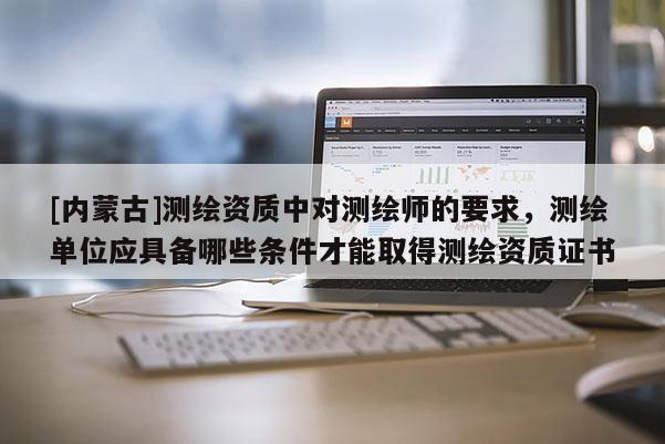 [內蒙古]測繪資質中對測繪師的要求，測繪單位應具備哪些條件才能取得測繪資質證書