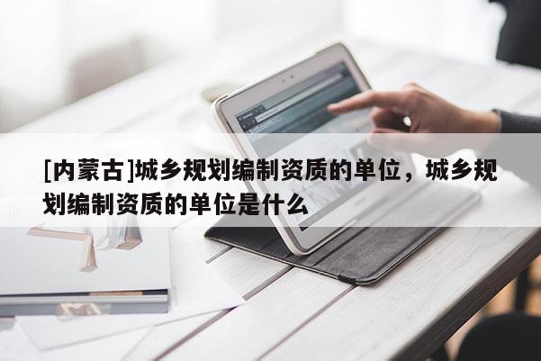 [內(nèi)蒙古]城鄉(xiāng)規(guī)劃編制資質(zhì)的單位，城鄉(xiāng)規(guī)劃編制資質(zhì)的單位是什么
