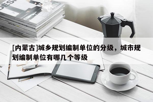 [內蒙古]城鄉規劃編制單位的分級，城市規劃編制單位有哪幾個等級