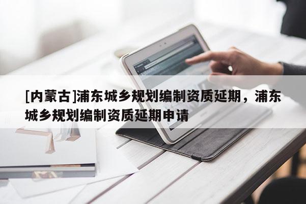 [內蒙古]浦東城鄉規劃編制資質延期，浦東城鄉規劃編制資質延期申請