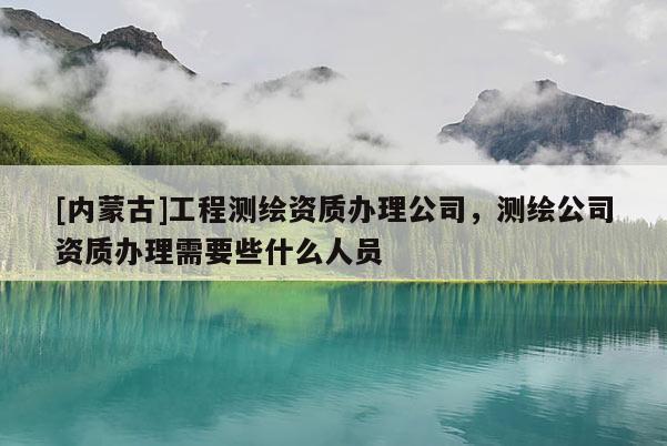 [內蒙古]工程測繪資質辦理公司，測繪公司資質辦理需要些什么人員