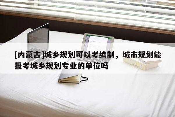 [內(nèi)蒙古]城鄉(xiāng)規(guī)劃可以考編制，城市規(guī)劃能報(bào)考城鄉(xiāng)規(guī)劃專業(yè)的單位嗎