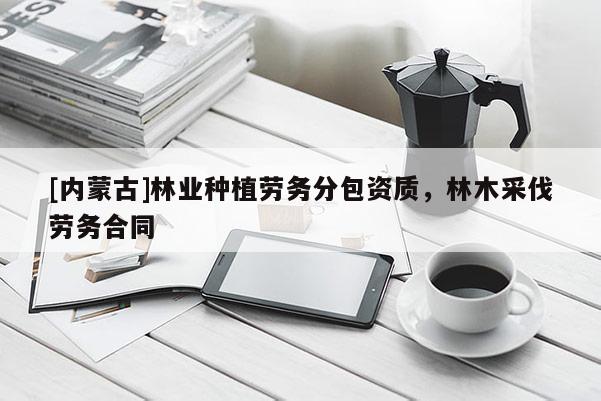[內(nèi)蒙古]林業(yè)種植勞務(wù)分包資質(zhì)，林木采伐勞務(wù)合同