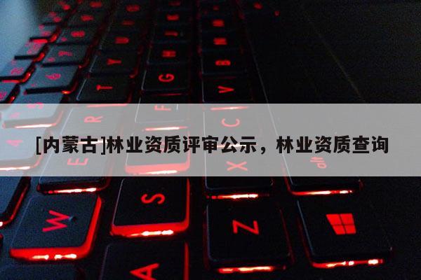 [內蒙古]林業資質評審公示，林業資質查詢