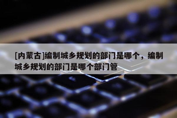 [內蒙古]編制城鄉規劃的部門是哪個，編制城鄉規劃的部門是哪個部門管