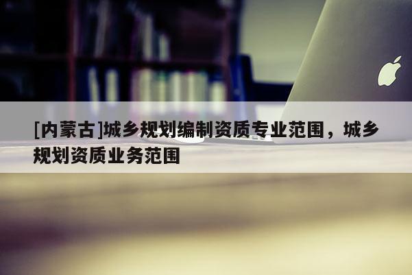 [內蒙古]城鄉規劃編制資質專業范圍，城鄉規劃資質業務范圍