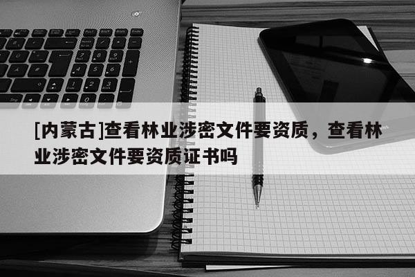 [內(nèi)蒙古]查看林業(yè)涉密文件要資質(zhì)，查看林業(yè)涉密文件要資質(zhì)證書嗎