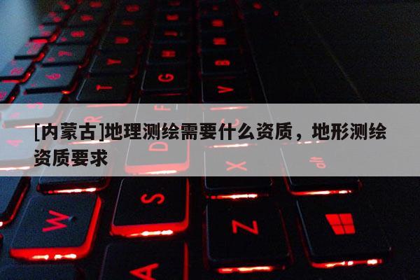 [內蒙古]地理測繪需要什么資質，地形測繪資質要求
