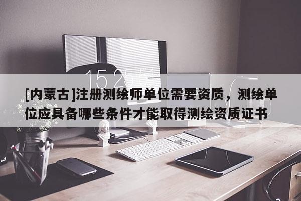 [內蒙古]注冊測繪師單位需要資質，測繪單位應具備哪些條件才能取得測繪資質證書