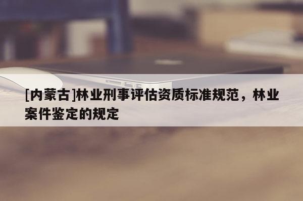 [內蒙古]林業刑事評估資質標準規范，林業案件鑒定的規定