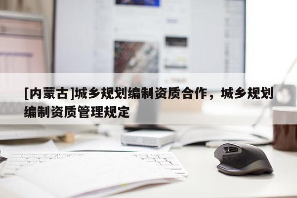 [內(nèi)蒙古]城鄉(xiāng)規(guī)劃編制資質(zhì)合作，城鄉(xiāng)規(guī)劃編制資質(zhì)管理規(guī)定