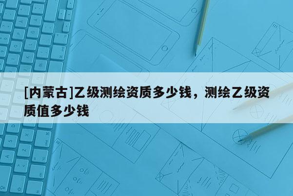 [內蒙古]乙級測繪資質多少錢，測繪乙級資質值多少錢