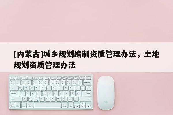 [內(nèi)蒙古]城鄉(xiāng)規(guī)劃編制資質(zhì)管理辦法，土地規(guī)劃資質(zhì)管理辦法