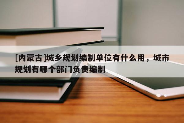 [內蒙古]城鄉規劃編制單位有什么用，城市規劃有哪個部門負責編制