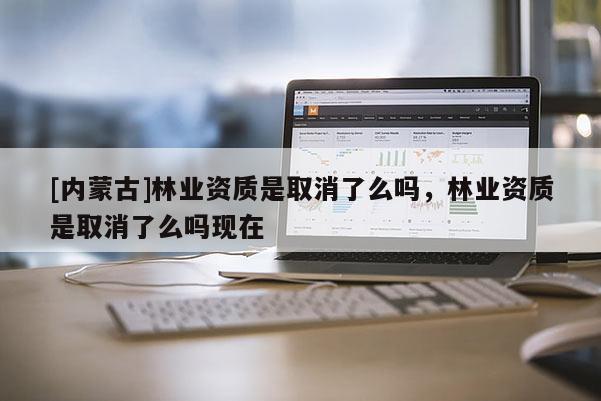 [內(nèi)蒙古]林業(yè)資質(zhì)是取消了么嗎，林業(yè)資質(zhì)是取消了么嗎現(xiàn)在
