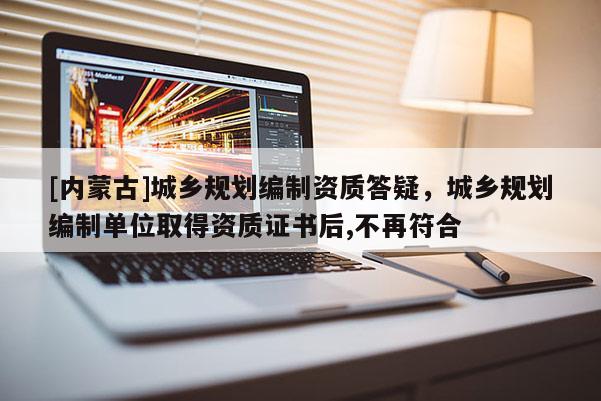 [內(nèi)蒙古]城鄉(xiāng)規(guī)劃編制資質(zhì)答疑，城鄉(xiāng)規(guī)劃編制單位取得資質(zhì)證書后,不再符合