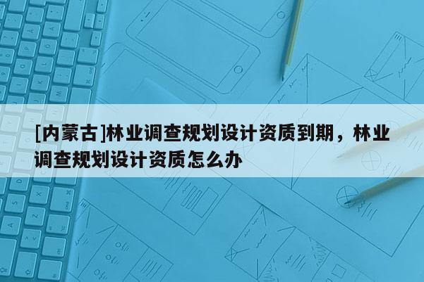 [內蒙古]林業調查規劃設計資質到期，林業調查規劃設計資質怎么辦