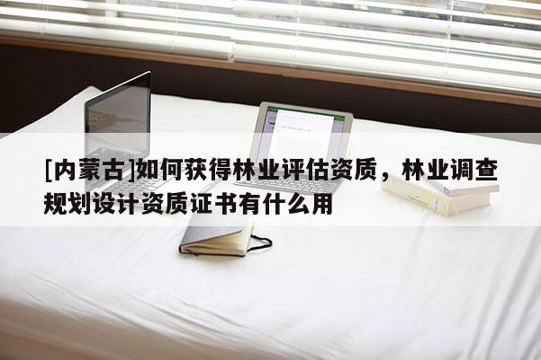 [內(nèi)蒙古]如何獲得林業(yè)評估資質(zhì)，林業(yè)調(diào)查規(guī)劃設計資質(zhì)證書有什么用