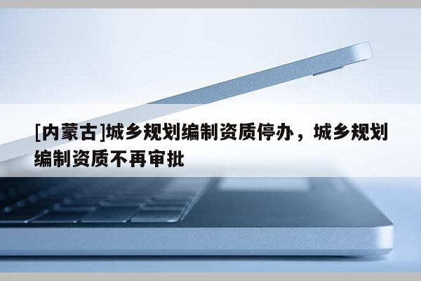 [內(nèi)蒙古]城鄉(xiāng)規(guī)劃編制資質(zhì)停辦，城鄉(xiāng)規(guī)劃編制資質(zhì)不再審批