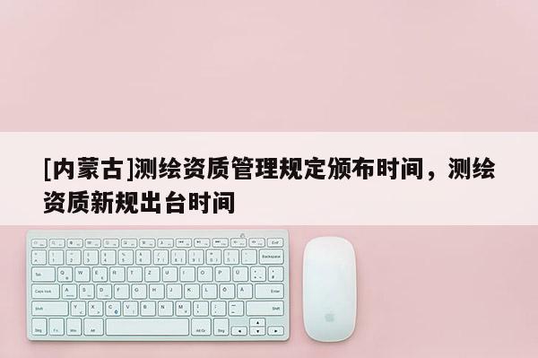 [內蒙古]測繪資質管理規定頒布時間，測繪資質新規出臺時間