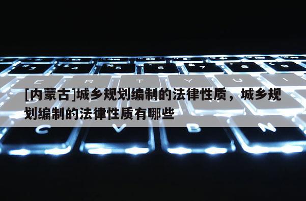 [內蒙古]城鄉規劃編制的法律性質，城鄉規劃編制的法律性質有哪些
