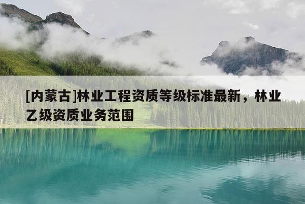 [內(nèi)蒙古]林業(yè)工程資質(zhì)等級標(biāo)準(zhǔn)最新，林業(yè)乙級資質(zhì)業(yè)務(wù)范圍
