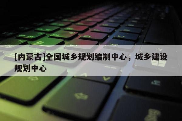 [內蒙古]全國城鄉(xiāng)規(guī)劃編制中心，城鄉(xiāng)建設規(guī)劃中心