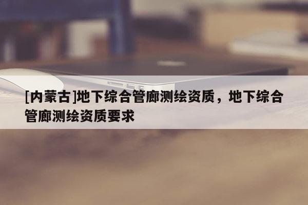 [內蒙古]地下綜合管廊測繪資質，地下綜合管廊測繪資質要求