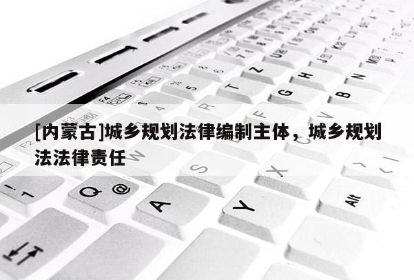 [內蒙古]城鄉規劃法律編制主體，城鄉規劃法法律責任
