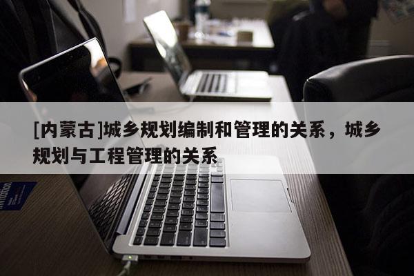 [內蒙古]城鄉規劃編制和管理的關系，城鄉規劃與工程管理的關系