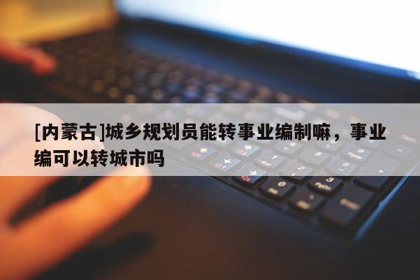 [內蒙古]城鄉規劃員能轉事業編制嘛，事業編可以轉城市嗎