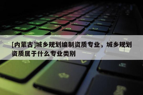 [內(nèi)蒙古]城鄉(xiāng)規(guī)劃編制資質(zhì)專業(yè)，城鄉(xiāng)規(guī)劃資質(zhì)屬于什么專業(yè)類別