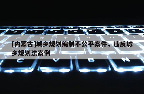 [內蒙古]城鄉規劃編制不公平案件，違反城鄉規劃法案例