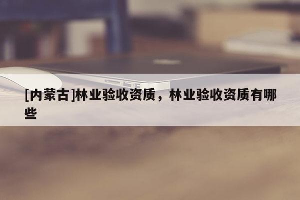 [內蒙古]林業(yè)驗收資質，林業(yè)驗收資質有哪些